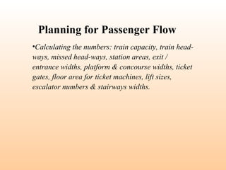 •Calculating the numbers: train capacity, train head-
ways, missed head-ways, station areas, exit /
entrance widths, platform & concourse widths, ticket
gates, floor area for ticket machines, lift sizes,
escalator numbers & stairways widths.
Planning for Passenger Flow
 