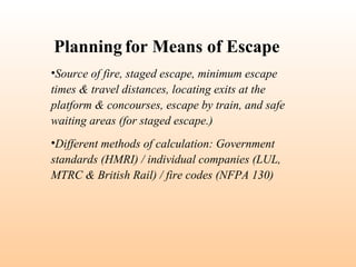 •Source of fire, staged escape, minimum escape
times & travel distances, locating exits at the
platform & concourses, escape by train, and safe
waiting areas (for staged escape.)
•Different methods of calculation: Government
standards (HMRI) / individual companies (LUL,
MTRC & British Rail) / fire codes (NFPA 130)
Planning for Means of Escape
 