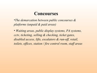 •The demarcation between public concourses &
platforms (unpaid & paid areas)
• Waiting areas, public display systems, PA systems,
cctv, ticketing, selling & checking, ticket gates,
disabled access, lifts, escalators & run-off, retail,
toilets, offices, station / fire control room, staff areas
Concourses
 