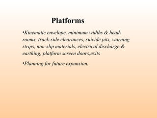 •Kinematic envelope, minimum widths & head-
rooms, track-side clearances, suicide pits, warning
strips, non-slip materials, electrical discharge &
earthing, platform screen doors,exits
•Planning for future expansion.
Platforms
 