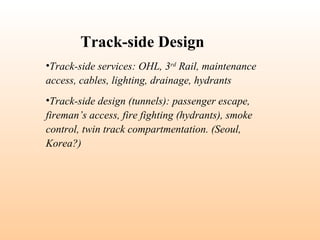 •Track-side services: OHL, 3rd
Rail, maintenance
access, cables, lighting, drainage, hydrants
•Track-side design (tunnels): passenger escape,
fireman’s access, fire fighting (hydrants), smoke
control, twin track compartmentation. (Seoul,
Korea?)
Track-side Design
 