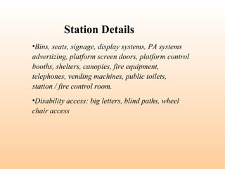 •Bins, seats, signage, display systems, PA systems
advertizing, platform screen doors, platform control
booths, shelters, canopies, fire equipment,
telephones, vending machines, public toilets,
station / fire control room.
•Disability access: big letters, blind paths, wheel
chair access
Station Details
 