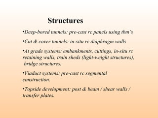 •Deep-bored tunnels: pre-cast rc panels using tbm’s
•Cut & cover tunnels: in-situ rc diaphragm walls
•At grade systems: embankments, cuttings, in-situ rc
retaining walls, train sheds (light-weight structures),
bridge structures.
•Viaduct systems: pre-cast rc segmental
construction.
•Topside development: post & beam / shear walls /
transfer plates.
Structures
 