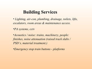 • Lighting, air-con, plumbing, drainage, toilets, lifts,
escalators, room areas & maintenance access.
•PA systems, cctv
•Acoustics / noise: trains, machinery, people:
finishes, noise attenuation (raised track slabs /
PSD’s, material treatment.)
•Emergency stop train buttons - platforms
Building Services
 