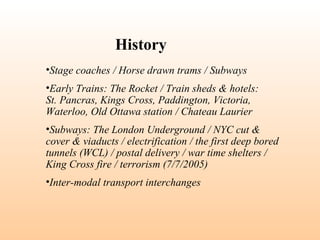 •Stage coaches / Horse drawn trams / Subways
•Early Trains: The Rocket / Train sheds & hotels:
St. Pancras, Kings Cross, Paddington, Victoria,
Waterloo, Old Ottawa station / Chateau Laurier
•Subways: The London Underground / NYC cut &
cover & viaducts / electrification / the first deep bored
tunnels (WCL) / postal delivery / war time shelters /
King Cross fire / terrorism (7/7/2005)
•Inter-modal transport interchanges
History
 
