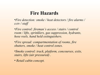 •Fire detection: smoke / heat detectors / fire alarms /
cctv / staff
•Fire control: fireman’s access / stairs / control
room / lifts, sprinklers, gas suppression, hydrants,
hose reels, hand held extinguishers.
•Fire spread: compartmentation of rooms, fire
shutters, smoke / heat control zones.
•Smoke control: track, platform, concourses, exits,
stairs, lifts (air pressured) .
• Retail cabin concept.
Fire Hazards
 
