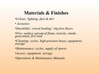•Colour: lighting, dust & dirt
• Acoustics
•Durability: crowd loading / slip free floors
•Fire: surface spread of flame, toxicity, smoke
generation, fire load
•Cleaning: cycles, high pressure hoses, equipment,
storage
•Maintenance: cycles, supply of spares
•Access: equipment, storage
•Operations & Maintenance Manuals
Materials & Finishes
 
