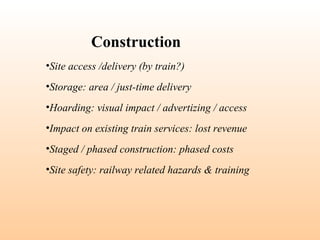 •Site access /delivery (by train?)
•Storage: area / just-time delivery
•Hoarding: visual impact / advertizing / access
•Impact on existing train services: lost revenue
•Staged / phased construction: phased costs
•Site safety: railway related hazards & training
Construction
 