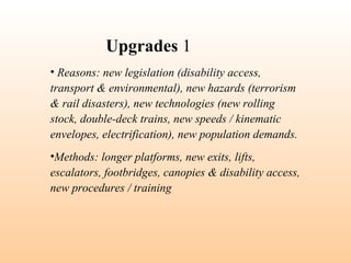 • Reasons: new legislation (disability access,
transport & environmental), new hazards (terrorism
& rail disasters), new technologies (new rolling
stock, double-deck trains, new speeds / kinematic
envelopes, electrification), new population demands.
•Methods: longer platforms, new exits, lifts,
escalators, footbridges, canopies & disability access,
new procedures / training
Upgrades 1
 