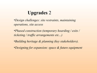 •Design challenges: site restraints, maintaining
operations, site access
•Phased construction (temporary hoarding / exits /
ticketing / traffic arrangements etc...)
•Building heritage & planning (key stakeholders).
•Designing for expansion: space & future equipment
Upgrades 2
 