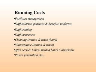 •Facilities management
•Staff salaries, pensions & benefits, uniforms
•Staff training
•Staff insurances
•Cleaning (station & track (hair))
•Maintenance (station & track)
•After service hours: limited hours / unsociable
•Power generation etc...
Running Costs
 
