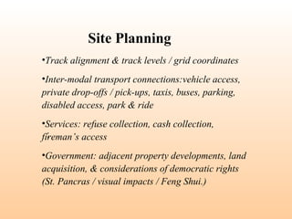 •Track alignment & track levels / grid coordinates
•Inter-modal transport connections:vehicle access,
private drop-offs / pick-ups, taxis, buses, parking,
disabled access, park & ride
•Services: refuse collection, cash collection,
fireman’s access
•Government: adjacent property developments, land
acquisition, & considerations of democratic rights
(St. Pancras / visual impacts / Feng Shui.)
Site Planning
:
 
