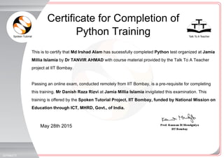 Spoken Tutorial Talk To A Teacher
_
_
May 28th 2015
327054ICTI
This is to certify that Md Irshad Alam has sucessfully completed Python test organized at Jamia
Millia Islamia by Dr TANVIR AHMAD with course material provided by the Talk To A Teacher
project at IIT Bombay.
Passing an online exam, conducted remotely from IIT Bombay, is a pre-requisite for completing
this training. Mr Danish Raza Rizvi at Jamia Millia Islamia invigilated this examination. This
training is offered by the Spoken Tutorial Project, IIT Bombay, funded by National Mission on
Education through ICT, MHRD, Govt., of India.
Certificate for Completion of
Python Training
 