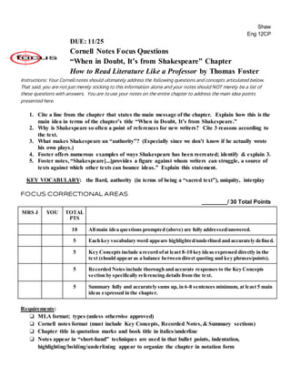 Shaw
Eng 12CP
DUE: 11/25
Cornell Notes Focus Questions
“When in Doubt, It’s from Shakespeare” Chapter
How to Read Literature Like a Professor by Thomas Foster
Instructions: Your Cornell notes should ultimately address the following questions and concepts articulated below.
That said, you are not just merely sticking to this information alone and your notes should NOT merely be a list of
these questions with answers. You are to use your notes on the entire chapter to address the main idea points
presented here.
1. Cite a line from the chapter that states the main message of the chapter. Explain how this is the
main idea in terms of the chapter’s title “When in Doubt, It’s from Shakespeare.”
2. Why is Shakespeare so often a point of references for new writers? Cite 3 reasons according to
the text.
3. What makes Shakespeare an “authority”? (Especially since we don’t know if he actually wrote
his own plays.)
4. Foster offers numerous examples of ways Shakespeare has been recreated; identify & explain 3.
5. Foster notes, “Shakespeare[...]provides a figure against whom writers can struggle, a source of
texts against which other texts can bounce ideas.” Explain this statement.
KEY VOCABULARY: the Bard, authority (in terms of being a “sacred text”), uniquity, interplay
FOCUS CORRECTIONAL AREAS
________/ 30 Total Points
MRS J YOU TOTAL
PTS
10 All main idea questions prompted (above) are fully addressed/answered.
5 Each key vocabulary word appears highlighted/underlined and accurately defined.
5 Key Concepts include a record ofat least 8-10 key ideas expressed directly in the
text (should appear as a balance between direct quoting and key phrases/points).
5 Recorded Notes include thorough and accurate responses to the Key Concepts
section by specifically referencing details from the text.
5 Summary fully and accurately sums up, in 6-8 sentences minimum, at least 5 main
ideas expressed in the chapter.
Requirements:
❏ MLA format; types (unless otherwise approved)
❏ Cornell notes format (must include Key Concepts, Recorded Notes, & Summary sections)
❏ Chapter title in quotation marks and book title in italics/underline
❏ Notes appear in “short-hand” techniques are used in that bullet points, indentation,
highlighting/bolding/underlining appear to organize the chapter in notation form
 