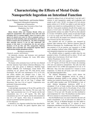 978-1-4799-8360-5/15/$31.00 ©2015 IEEE
Characterizing the Effects of Metal Oxide
Nanoparticle Ingestion on Intestinal Function
Nicole Martucci1
, Rajesh Burela2
, and Gretchen Mahler1
1
Department of Biomedical Engineering
2
Department of Neuroscience
Binghamton University, State University of New York
Binghamton, New York
ABSTRACT
Silicon Dioxide (SiO2) and Titanium Dioxide (TiO2) are
engineered nanoparticles often ingested from food and food
packaging. SiO2 is a common additive, where it is used as a flow
agent or to absorb extra water [1]. TiO2 is commonly used as a
pigment for foods including candy and medications, and is often
found in cosmetic skin care products [2]. The effects of ingesting
these materials, however, is not yet fully understood. The
purpose of this study is to characterize the size and surface
chemistry of 30 nm SiO2 and TiO2 nanoparticles following
digestion and to determine how nanoparticle ingestion affects
small intestinal alkaline phosphatase activity.
MATERIALS AND METHODS
Chemicals, enzymes, and hormones
All chemicals, enzymes, and hormones were purchased
from Sigma Chemical Company (St. Louis, MO) unless
otherwise stated.
Cell Culture
The human colon carcinoma Caco-2 cell line was obtained
from the American Type Culture Collection (Manassas, VA).
Caco-2 cells were grown in Dulbecco's Modified Eagle
Medium (DMEM, Life Technologies, Grand Island, NY)
containing 4.5 g/L glucose and 10% fetal bovine serum
(Invitrogen). The cells were maintained at 37°C in 5% CO2
and culture medium was changed every 2 days. For
experimental studies, Caco-2 were seeded at a density of
90,000 cells/cm2
onto 24 well plates (Corning Life Sciences,
Acton, MA) coated with rat tail Type I collagen (BD
Biosciences, San Jose, CA) at 8 μg/cm2
. Experiments were
performed 14 days post-seeding.
Nanoparticle Dose
A mid and high concentration of 30 nm TiO2 and SiO2 (US
Research Nanomaterials, Inc, Houston, TX) were used. The
TiO2 high concentration was 1.4 x 10-4
mg/mL and the mid
concentration was 1.4 x 10-6
mg/mL. The SiO2 high
concentration was 2.0 x 10-4
mg/mL and the mid-concentration
was 2.0 x 10-6
mg/mL. These doses of nanoparticles are
relevant to potential real-life exposure [2, 3].
In Vitro Digestion
A detailed in vitro digestion method has been described by
Glahn et al [4]. Briefly, the gastric digestion phase was
initiated by adding 10 mL of 140 mM NaCl, 5 mL KCl, pH 2
solution to each nanoparticle sample and re-adjusting each
sample to pH 2 with 1 M HCl. An aliquot of 0.5 mL porcine
pepsin solution in 0.1 M HCl was added to each tube and the
samples were rocked on a rocking platform for 1 hour at 37o
C.
After the 1 hour gastric incubation, the pH of the samples was
raised to 5.5-6.0 with 1 M NaHCO3 and 2.5 mL of porcine
pancreatin/bile solution was added. The pH was then adjusted
to 7.0 with 1 M NaHCO3 and the volume of each tube brought
to 15 mL by weight with 140 mM NaCl, 5 mM KCl, and pH
6.7. After this point, the samples were referred to as digests.
Zeta Potential and Size Measurements
Zeta potential and size of particles was measured by
dynamic light scattering with a Malvern Zetasizer Nano-ZS
(Malvern Instruments Inc, Southborough, MA) at 25o
C. The
zeta potential of 30 nm particles was measured in 18 MΩ
water, phosphate buffered saline (PBS), DMEM, and digest;
each nanoparticle dispersion was measured three times.
The colloidal solution is regarded as stable when the zeta
potential is below -30 millivolts (mV) or above +30 mV, and
instable when it lies between -30 mV and +30 mV.
Alkaline Phosphatase Activity Assay
Half of Caco-2 cells were exposed to a mid-concentration
(1.4 x 10-6
mg/mL) of 30 nm TiO2 for 4 hours; the remaining
cells were not exposed to nanoparticles. The cells were then
washed with 0.5 mL of PBS and suspended in 0.2 mL of 18
MΩ water. They were then sonicated for 5 minutes at room
temperature. To obtain the cell lysate, each well was scraped
into individual Eppendorf tubes.
The Alkaline Phosphatase Assay (ALP) detects the
presence of alkaline phosphatase activity by using p-
nitrophenyl phosphate (pNPP) as the substrate. The pNPP
solution was created by dissolving one Tris Buffer tablet and
one pNPP tablet (product code: N2770 SIGMA) in 5mL of
water. Alkaline phosphatase hydrolyzes pNPP to p-
nitrophenol. 25 µL of lysate solution from each Eppendorf
tube was added to each well of a 96-well plate. 85 µL of the
pNPP solution was then added to the wells, bringing the total
volume to 110 µL per well. The plate was then incubated at
room temperature for 1 hour. The absorbance was then read at
405 nm to measure to concentration of p-nitrophenol.
Next the Bradford assay was used to determine the total cell
protein concentration. 5 µL of cell lysate was added to a 96
well plate. 250 µL of Bradford Reagent was then added to
each well. After incubating for 15 minutes at room
temperature, absorbance was read at 595 nm. For each assay, a
standard curve was created with p-nitrophenol or bovine
 