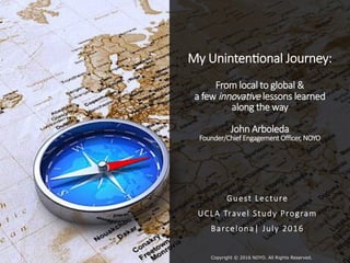My Uninten)onal Journey:
From local to global &
a few innova&ve lessons learned
along the way
John Arboleda
Founder/Chief Engagement Oﬃcer, NOYO

Guest Lecture
UCLA Travel Study Program
Barcelona| July 2016

Copyright © 2016 NOYO. All Rights Reserved.
 