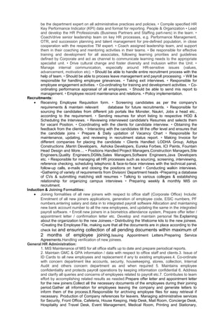 be the department expert on all administrative practices and policies. • Compile specified HR
Key Performance Indicator (KPI) data and format for reporting. People & Organization • Lead
and develop the HR Professionals (Business Partners and Staffing part-ners) in the team. •
Coach/drive senior leadership team on key HR processes, e.g. Performance Management,
OTR, and succession planning and talent management for pre-defined population, in close
cooperation with the respective TM expert. • Coach assigned leadership team, and support
them in their coaching and mentoring activities in their teams. • Be responsible for effective
training and development for all associates, following learning priorities and guidelines
defined by Corporate and act as channel to communicate learning needs to the appropriate
specialist unit. • Drive cultural change and foster diversity and inclusion within the Unit. •
Manage internal communication, especially around HR-sensitive issues (values,
advancement, motivation etc). • Should be able to handle entire recruitment process with the
help of team. • Should be able to process leave management and payroll processing. • Will be
responsible for handling employee grievances. • Taking exit interviews. • Responsible for
employee engagement activities. • Co-ordinating for training and development activities. • Co-
ordinating performance appraisal of all employees. • Should be able to send mis report to
management. • Employee record maintenance and relations. • Policy implementation.
Recruitments:
• Receiving Employee Requisition form. • Screening candidates as per the company's
requirements & maintain relevant database for future recruitments. • Responsible for
sourcing the candidates from different job portals like Monster, Naukri, Jobs a head etc.,
according to the requirement. • Sending resumes for short listing to respective HOD &
Scheduling the Interviews. • Reviewing interviewed candidate's Resumes and selects them
for vacant Position. • Coordinating with the clients for candidate interview. • Obtaining the
feedback from the clients. • Interacting with the candidates till the offer level and ensures that
the candidate joins • Prepare & Daily updation of Vacancy Chart • Responsible for
maintenance, updating, and reviewing in recruitment status report. • Making Invoice for
different companies for placing the candidate • Clients Handled: LODHA Group, Aditya
Constructions ,Mantri Developers, Ashoka Developers, Eureka Forbes, ICI Paints, Fountain
Head Design and More.... • Positions Handled:Project Managers,Construction Managers,Site
Engineers,Quality Engineers,DGMs,Sales Managers,Software Engineers,Java Developers
etc. • Responsible for managing all HR processes such as sourcing, screening, interviewing,
reference checking, scheduling telephonic & face-to-face interviews with the technical panel,
follow-up calls, e-mails and closing the positions on hand • Conducting walkin interviews.
•Gathering of variety of requirements from Division/ Department heads •Preparing a database
of CVs & submitting matching skill resumes • Talking to various colleges & establishing
relationship for organizing campus interviews • Preparing weekly & monthly MIS on
recruitment.
Induction & Joining Formalities:
• Joining formalities of all new joiners with respect to office staff (Corporate Office) Include:
Enrolment of all new joiners applications, generation of employee code, ESIC numbers, PF
numbers,entering salary and data in to integrated payroll software Allocation and maintaining
new bank account number to all the new employees, and updating the same in the integrated
payroll software. • Enroll new joiners in a biometrics attendance system, Prepare offer letter /
appointment letter / confirmation letter etc. Develop and maintain personal file.Explaining
about the organization to the new Joinees.• Distributing the Welcome kits to the new joinees.
•Creating the Employee File, making sure that all the documents are in place according to the
check list and ensuring collection of all pending documents within maximum of
2 months of employee joining.Issuing Appointment Letters.Preparing Service
Agreements.Handling verification of new joinees.
General HR Administration:
1. MIS Maintenance of MIS for all office staffs up to date and prepare periodical reports.
2. Maintain GMC & GPA information / data with respect to office staff and clients.3. Issue of
ID Cards to all new employees and replacement if any to existing employees.4. Co-ordinate
with concern department like accounts, security, housekeeping, stores, collection, Internal
Audit and others concern department as and when required 5. Maintains employee
confidentiality and protects payroll operations by keeping information confidential 6. Address
and clarify all queries and concerns of employees related to payroll etc.7. Contributes to team
effort by accomplishing related results as needed.Prepare offer letter and appointment letter
for the new joiners.Collect all the necessary documents of the employees during their joining
period.Gather all information for employees leaving the company and generate letters to
inform them of the process.8.Responsible for archiving employee files for easy retrieval if
necessary. Production of Company references for leavers. Managing administrative services
for Security, Front Office, Cafeteria, House Keeping, Help Desk, Mail Room, Concierge Desk,
Hospitality and Travel Desk, Event Management, Medical Room, Printing and Stationary,
 