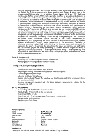 Janitorial and Horticulture etc. 9.Booking of Accommodation and Conference halls (With in
the Budget) for Training programs and Board Meetings and Guests & taking care of the
arrangements.10.Responsible for all utilities- Power, Water, UPS and DG, AMC and
maintenance of office furniture.11.Overall responsible for office up gradation and allocation of
seats and facilities.12.Streamlining the system and procedures for effective inventory control
to ensure ready availability of materials.13.Recruiting the Admin Support Staff. Responsible
for all assets & asset management.14.Responsible for security of staff, premises and assets.
15.Responsible for handling and taking care of third party employees, duty timing & overtime.
16.Responsible for identifying and setting up new offices, renovation and maintenance at
different location.17.Responsible for immigration, vendor management, office equipment
management.18.Procurement of Goods and services as per requirements.19.Performing
ongoing facilities maintenance inspections of common areas by conducting 'walk-through' of
site to ensure compliance with local health and safety regulations.20.Updating of snag list and
doing follow up with engineering & maintenance department to ensure issues are resolved
efficiently and effectively Maintaining Guest House Managements(VIP and Executive)
Disciplinary issues maintaining overall discipline in the office.21.Responsible for
Housekeeping and Maintenance of office premises.22.Maintaining harmonious relations
between employees.23.Promptly attend grievances of the employees Facilitating in
enhancing employee productivity.24.Administrating the data and accumulating the data for
processing the salary. 25.Verifying the attendance like leave, late coming, and early going
etc. 26.Generate payroll for salary processing.27.Maintain expense ledger and filing all
expenses, payments vouchers for IT auditing Help Auditors during IT auditing.28.Keep track
of payments to external vendors like web hosting, third party licenses, internet vendor, rents,
electricity and sending reminders.
Rewards Management
• Reviewing and benchmarking staff salaries and benefits.
• Managing salary, training and staff welfare budgets.
Training and Development; Legal Matters
• Setting-up and conducting training need analyses.
• Preparing the training plan and training calendar for specific period.
• Coordinating training workshops.
• Adhering to statutory compliances.
• Liaising with the Legal Advisor for statutory and legal issues relating to employment terms
and conditions of staff.
• Keeping management updated with the latest statutory requirements, relating to the
employment of staff.
HR CO-ORDINATION:
• Coordinating with the HR at the time of recruitment.
• Distributing the Welcome kits to the new joiners.
• Co ordinate HR for Events.
• Co ordinate with HR for manage space for employee requirements.
• Manage end to end recruitment.
• Maintaining the Data Base.
Personal profile:
Name : E.V.V. Prasad
Father's Name : E.GanniRaju
Date of Birth : 23rd
June 1980
Sex : Male
Language Known : Telugu, Hindi & English
Nationality : Indian
Religion : Hindu
Marital Status : Married
Declaration:
I hereby declare that the above information is true to the best of my knowledge.
 