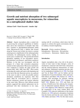 ORIGINAL PAPER
Growth and nutrient absorption of two submerged
aquatic macrophytes in mesocosms, for reinsertion
in a eutrophicated shallow lake
Adriana Ciurli Æ Paolo Zuccarini Æ Amedeo Alpi
Received: 14 March 2007 / Accepted: 17 March 2008
Ó Springer Science+Business Media B.V. 2008
Abstract Aquatic macrophytes play a central role
in preserving the ecological equilibrium of shallow
lakes and in the restoration of eutrophic lakes that
have switched to phytoplankton-dominated turbid
water. Massaciuccoli Lake, a shallow lake located
along the Tuscan coast in Italy, has shown a constant
and progressive simpliﬁcation of the submerged plant
community, for anthropogenic reasons, leading, in
recent years, to turbid water. The growth and nutrient
absorption capability of two macrophyte species,
Myriophyllum verticillatum L. and Elodea canadensis
Michaux, in the lake was investigated, with the
prospect of a future lake restoration programme
centred on their replacement. Mesocosm experiments
were conducted to monitor the plant growth and
nutrient (NO2
-
, NO3
-
, NH4
+
, Ntot, PO4
3-
, Ptot) content
in the plant dry matter and water at the beginning and
at the end of the trial. Bacterial activity was analysed
in the water in order to verify the possible nutrient
absorption contribution by organisms other than
plants. Both M. verticillatum and E. canadensis
showed satisfactory growth and nutrient reduction
in the water body. Moreover, their different growth
patterns suggested that optimal replacement can be
performed with their introduction in two steps,
starting with M. verticillatum, which shows the best
capacity to colonise the aquatic environment, due to
its tendency towards lengthening.
Keywords Elodea canadensis Michaux Á
Eutrophication Á Mesocosms Á Myriophyllum
verticillatum L. Á Restoration Á Shallow lakes
Introduction
Aquatic macrophytes play a key role in the preser-
vation of clear water in lakes through a series of
mechanisms connected with both biotic interactions
and the chemical–physical characteristics of water
and sediments. Submerged vegetation provides shel-
ter for zooplankton (Lauridsen et al. 1996; Van Donk
and Van de Bund 2002) and for habitat and the
reproduction of macroinvertebrates, ﬁshes and water-
birds (Rozas and Odum 1988; Kemp et al. 1990). It
competes with microalgae for nutrients, limiting
phytoplankton growth (Smith 1978; Carignan and
Kalff 1980; Blindow et al. 1993) and limits the
activity of benthivorous ﬁsh, reducing the resuspen-
sion of sedimented materials (Butcher 1933; Kemp
et al. 1984; Jeppesen 1998). Moreover, it takes part in
the oxygenation of the water column (Rose and
Crumpton 1996), physical stabilisation of the bottom
(Petrini et al. 1996) and active absorption of nutrients
from the bottom and from the water column (Wetzel
1964; Barko and James 1998). For this latter reason,
A. Ciurli Á P. Zuccarini Á A. Alpi (&)
Dipartimento di Biologia delle Piante Agrarie, Sezione
Fisiologia Vegetale, Universita` di Pisa, Via Mariscoglio
34, 56124 Pisa, Italy
e-mail: aalpi@agr.unipi.it
123
Wetlands Ecol Manage
DOI 10.1007/s11273-008-9091-9
 