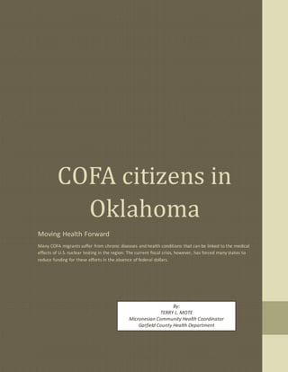 COFA citizens in
Oklahoma
Moving Health Forward
Many COFA migrants suffer from chronic diseases and health conditions that can be linked to the medical
effects of U.S. nuclear testing in the region. The current fiscal crisis, however, has forced many states to
reduce funding for these efforts in the absence of federal dollars.
By:
TERRY L. MOTE
Micronesian Community Health Coordinator
Garfield County Health Department
 