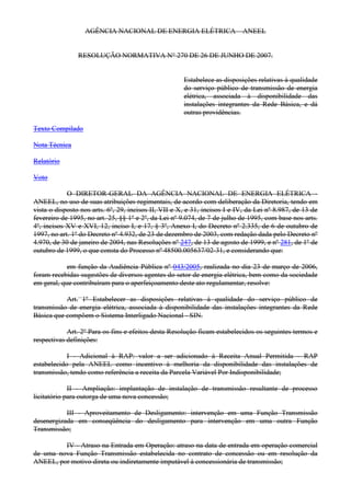 AGÊNCIA NACIONAL DE ENERGIA ELÉTRICA – ANEEL
RESOLUÇÃO NORMATIVA N° 270 DE 26 DE JUNHO DE 2007.
Estabelece as disposições relativas à qualidade
do serviço público de transmissão de energia
elétrica, associada à disponibilidade das
instalações integrantes da Rede Básica, e dá
outras providências.
Texto Compilado
Nota Técnica
Relatório
Voto
O DIRETOR-GERAL DA AGÊNCIA NACIONAL DE ENERGIA ELÉTRICA -
ANEEL, no uso de suas atribuições regimentais, de acordo com deliberação da Diretoria, tendo em
vista o disposto nos arts. 6º, 29, incisos II, VII e X, e 31, incisos I e IV, da Lei nº 8.987, de 13 de
fevereiro de 1995, no art. 25, §§ 1º e 2º, da Lei nº 9.074, de 7 de julho de 1995, com base nos arts.
4º, incisos XV e XVI, 12, inciso I, e 17, § 3º, Anexo I, do Decreto nº 2.335, de 6 de outubro de
1997, no art. 1º do Decreto nº 4.932, de 23 de dezembro de 2003, com redação dada pelo Decreto nº
4.970, de 30 de janeiro de 2004, nas Resoluções nº 247, de 13 de agosto de 1999, e nº 281, de 1º de
outubro de 1999, o que consta do Processo nº 48500.005637/02-31, e considerando que:
em função da Audiência Pública nº 043/2005, realizada no dia 23 de março de 2006,
foram recebidas sugestões de diversos agentes do setor de energia elétrica, bem como da sociedade
em geral, que contribuíram para o aperfeiçoamento deste ato regulamentar, resolve:
Art. 1º Estabelecer as disposições relativas à qualidade do serviço público de
transmissão de energia elétrica, associada à disponibilidade das instalações integrantes da Rede
Básica que compõem o Sistema Interligado Nacional - SIN.
Art. 2º Para os fins e efeitos desta Resolução ficam estabelecidos os seguintes termos e
respectivas definições:
I - Adicional à RAP: valor a ser adicionado à Receita Anual Permitida - RAP
estabelecido pela ANEEL como incentivo à melhoria da disponibilidade das instalações de
transmissão, tendo como referência a receita da Parcela Variável Por Indisponibilidade;
II - Ampliação: implantação de instalação de transmissão resultante de processo
licitatório para outorga de uma nova concessão;
III - Aproveitamento de Desligamento: intervenção em uma Função Transmissão
desenergizada em conseqüência do desligamento para intervenção em uma outra Função
Transmissão;
IV - Atraso na Entrada em Operação: atraso na data de entrada em operação comercial
de uma nova Função Transmissão estabelecida no contrato de concessão ou em resolução da
ANEEL, por motivo direta ou indiretamente imputável à concessionária de transmissão;
 