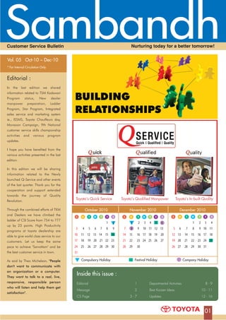 01
Inside this issue :
Editorial 1
Message 2
CS Page 3 - 7
Departmental Activities 8 - 9
Best Kaizen Ideas 10 - 11
Updates 12 - 16
01
Editorial :
In the last edition we shared
information related to TSM Kodawari
Program status, New dealer
manpower preparation, Ladder
Program, Star Program, Integrated
sales service and marketing system
ie., ISSMS, Toyota Chauffeurs day,
Monsoon Campaign, 9th National
customer service skills championship
activities and various program
updates.
I hope you have benefited from the
various activities presented in the last
edition.
In this edition we will be sharing
information related to the Newly
launched Q-Service and other events
of the last quarter. Thank you for the
cooperation and support extended
towards the journey of Quality
Revolution.
Through the combined efforts of TKM
and Dealers we have climbed the
ladder of CSI Score from 754 to 777
up by 23 points. High Productivity
programs at toyota dealership are
able to give world class service to our
customers. Let us keep the same
pace to achieve "Sarvottam" and be
the best customer service in town.
As said by Theo Michelson, "People
don't want to communicate with
an organization or a computer.
They want to talk to a real, live,
responsive, responsible person
who will listen and help them get
satisfaction".
Vol. 05 Oct-10 ~ Dec-10
* For Internal Circulation Only
Nurturing today for a better tomorrow!Customer Service Bulletin
October 2010
SS MM TT SSFFWW TT
December 2010
SS MM TT WW TT FF SS
November 2010
Compulsory Holiday Festival Holiday Company Holiday
S M T W TS M T W T FF SS
21
3 4 5 6 7 8 9
10 11 12 13 14 15 16
17 18 19 20 21 22 23
24 25 26 27 28 29 30
31
7 8 9
1 2 3 4 5 6
15 16 17 18 19
10 11 12 13
20
21
14
22 23 24 25 26 27
29 3028
1 2 3 4
5 6 7 8 9 10 11
12 13 14 15 16 17 18
19 20 21 22 23 24 25
26 27 28 29 30 31
BUILDING
RELATIONSHIPS
Toyota's Quick Service Toyota's Qualified Manpower Toyota's In-built Quality
 