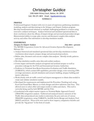 Christopher Guidice
2302 Noble Victory Court, Reston, VA 20191
Cell: 703.371.3819 Email: Cguidice@mitre.org
SCHEDULE A
PROFILE
Professional Engineer/Analyst with over 25 years of experience performing simulation
modeling, analysis and data mining in the Airspace and Airport Analysis program.
Develop transformational solutions to multiple challenging problems in aviation using
innovative analysis techniques. Analyze historical and simulated operational data to
draw conclusions about the efficacy of airport design and aeronautical procedure design.
Demonstrated ability to scope, plan, execute and document complex data analysis
activity and utilize that information to develop simulation models.
EXPERIENCE
Airspace & Airport Analyst July 2001 - present
The MITRE Corporation, Center for Advanced Aviation System Development,
McLean, VA
• Analyze historical and simulated operational data and develop simulations to draw
conclusions about airport, airspace design and aeronautical procedures.
• Define, plan, document and execute complex data analyses. Identify trends, patterns
and issues.
• Develop simulation models, mine data and conduct analyses.
• Create impact and benefits analysis of regional and terminal airspace as well as
procedure redesign for the FAA and International Aviation Authorities.
• Proficient in Terminal Area Route Generation Evaluation and Traffic Simulation
(TARGETs), which contain GIS capabilities, procedure design, noise screening, CNS
coverage assessment, aircraft simulation and scenario building, airspace building and
metric collections.
• Work closely with air traffic control and airport management to obtain data needed to
create and validate simulation models.
• Developed the requirements and implemented the Procedure Tracking tool, using
Excel and Visual Basic Macros, to track changes and show milestone time lines. This
allowed users to select, filter and output results in tables and charts. This tool is
currently being used by both MITRE and the FAA.
• Coordinated with subject matter experts on Terminal Radar Approach Control
(TRACON) integration analysis. Gathered and analyzed massive amounts of Air
Traffic data and produced case studies to determine the pros and cons of various
TRACON integrations, using TARGETs, ArcGIS, Sector Design and Analysis Tool
(SDAT) and Excel. These tools were used to show impacts, comparative benefits and
provide the “big picture” in the form of visuals.
 