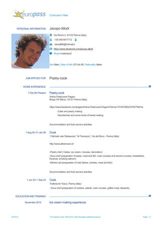 Curriculum Vitae 
30/10/14 © European Union, 2002-2014 | http://europass.cedefop.europa.eu Page 1 / 2 
PERSONAL INFORMATION 
Jacopo Allodi 
Via Rimini 4, 43122 Parma (Italy) 
+39 349 8917712 
Jackyll86@hotmail.it 
https://www.facebook.com/jacopo.allodi 
Skype imalooser2 
Sex Male | Date of birth 25 Feb 86 | Nationality Italian 
WORK EXPERIENCE 
EDUCATION AND TRAINING 
JOB APPLIED FOR 
Pastry-cook 
1 Feb 08–Present 
Pastry-cook 
Antica Pasticceria Pagani Borgo XX Marzo, 43121 Parma (Italy) 
https://www.facebook.com/pages/Antica-Pasticceria-Pagani-Parma/131407260233762?fref=ts 
-Cake and pastry making 
-Sandwiches and some kinds of bread making 
Accommodation and food service activities 
1 Aug 05–31 Jan 08 
Cook 
1 Michelin star Restaurant ” Al Tramezzo”, Via del Bono - Parma (Italy) 
http://www.altramezzo.it/ 
-Pastry chef ( Cakes, ice cream, mousse, decoration) 
-Sous chef (preparation of pasta, meat and fish, main courses second courses, breadsticks, focaccia, smoking salmon) 
-Kitchen aid (preparation of cold dishes, entreès, meat and fish) 
Accommodation and food service activities 
1 Jun 03–1 Sep 03 
Cook 
Trattoria Air Tosco, Parma (Italy) 
- Sous chef (preparation of entrèes, salads, main courses, grilled meat, desserts) 
November 2014 
Ice cream making experience 
 