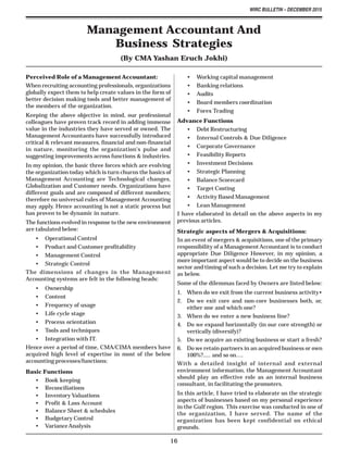 WIRC BULLETIN – DECEMBER 2015
16
Perceived Role of a Management Accountant:
When recruiting accounting professionals, organizations
globally expect them to help create values in the form of
better decision making tools and better management of
the members of the organization.
Keeping the above objective in mind, our professional
colleagues have proven track record in adding immense
value in the industries they have served or owned. The
Management Accountants have successfully introduced
critical & relevant measures, financial and non-financial
in nature, monitoring the organization's pulse and
suggesting improvements across functions & industries.
In my opinion, the basic three forces which are evolving
the organization today which is turn churns the basics of
Management Accounting are Technological changes,
Globalization and Customer needs. Organizations have
different goals and are composed of different members;
therefore no universal rules of Management Accounting
may apply. Hence accounting is not a static process but
has proven to be dynamic in nature.
The functions evolved in response to the new environment
are tabulated below:
• Operational Control
• Product and Customer profitability
• Management Control
• Strategic Control
The dimensions of changes in the Management
Accounting systems are felt in the following heads:
• Ownership
• Content
• Frequency of usage
• Life cycle stage
• Process orientation
• Tools and techniques
• Integration with IT.
Hence over a period of time, CMA/CIMA members have
acquired high level of expertise in most of the below
accounting processes/functions:
Basic Functions
• Book keeping
• Reconciliations
• Inventory Valuations
• Profit & Loss Account
• Balance Sheet & schedules
• Budgetary Control
• VarianceAnalysis
Management Accountant And
Business Strategies
(By CMA Yashan Eruch Jokhi)
• Working capital management
• Banking relations
• Audits
• Board members coordination
• Forex Trading
Advance Functions
• Debt Restructuring
• Internal Controls & Due Diligence
• Corporate Governance
• Feasibility Reports
• Investment Decisions
• Strategic Planning
• Balance Scorecard
• Target Costing
• Activity Based Management
• Lean Management
I have elaborated in detail on the above aspects in my
previous articles.
Strategic aspects of Mergers & Acquisitions:
In an event of mergers & acquisitions, one of the primary
responsibility of a ManagementAccountant is to conduct
appropriate Due Diligence However, in my opinion, a
more important aspect would be to decide on the business
sector and timing of such a decision. Let me try to explain
as below.
Some of the dilemmas faced by Owners are listed below:
1. When do we exit from the current business activity•
2. Do we exit core and non-core businesses both, or,
either one and which one?
3. When do we enter a new business line?
4. Do we expand horizontally (in our core strength) or
vertically (diversify)?
5. Do we acquire an existing business or start a fresh?
6. Do we retain partners in an acquired business or own
100%?..... and so on….
With a detailed insight of internal and external
environment information, the Management Accountant
should play an effective role as an internal business
consultant, in facilitating the promoters.
In this article, I have tried to elaborate on the strategic
aspects of businesses based on my personal experience
in the Gulf region. This exercise was conducted in one of
the organization, I have served. The name of the
organization has been kept confidential on ethical
grounds.
 