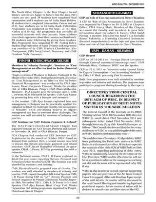 WIRC BULLETIN – DECEMBER 2015
22
The Nasik-Ojhar Chapter is the Best Chapter Award
Winner, and we are happy to declare that the June 2015
results are very good. 24 students have completed Final
examination and 6 students are All India Rank Holders.
31 students have completed Intermediate Course and out
of 31, four students are in All India Rank. Felicitation
Programme was conducted on 9th Sept., at IEI Hall,
Nashik at 6.30 PM. The programme was attended all
successful students with their parents. Some students
share their experience about their success and hard work.
All students were felicitating by giving them trophies.
This Programme was comparing by Mr. Pankaj Bohra,
Student Representative of Nasik Chapter and programme
was coordinated by CMA Pradnya Chandorkar, Vice
Chairperson, CMA Suraj Lahoti, Secretary, and CMA
Prashant Yeole Treasurer.
PIMPRI - CHINCHWAD - AKURDI
Members in Industry Fortnight - Seminar on "Cost
Management as an effective tool for better financial
management"
Chapter celebrated Members in Industry Fortnight in the
Month of November 2015. During this fortnight, a seminar
on "Cost Management as an effective tool for better
Financial Management" was conducted by CMA Ajay
Kumar, Head (Corporate Finance), Minda Corporation
Ltd. at CMA Bhawan, Pimpri. CMA BhaveshMarolia,
Treasurer - PCA Chapter gave the welcome speech. CMA
L D Pawar, RCM felicitated the speaker, CMA Ajay Kumar
by presenting him with a bouquet and memento.
In the session, CMA Ajay Kumar explained how cost
management techniques can be practically applied. He
explained in detail the challenges faced by cost accountants
in industry when presenting reports to higher
management and how to overcome these challenges. The
session was well attended by members of industry and
practice.
CEP Seminar on "GST Return, Payment & Refund"
The ICAI-Pimpri-Chinchwad-Akurdi Chapter had
organized seminar on-"GST-Return, Payment and Refund"
on November 28, 2015 at CMA Bhawan, Pimpri.
PCA Chapter had conducted CEP Seminar on GST
Registration in the month of October 2015. Based on
demand from audience then, a second session was held
to discuss the Return procedure, payment and refund
procedure. CMA Jayant Hampiholi felicitated the guest
speaker CMAL D Pawar, RCM by presenting him with a
memento.
In the Technical session, CMA L D Pawar explained in
detail the provisions regarding Return, Payment and
Refund procedure involved in GST. The Seminar was well
attended by members and industry.
CMA BhaveshMarolia proposed vote of thanks. The
seminar was well attended by members of industry and
practice. CMA Jayant Hampiholi felicitated Speaker CMA
L D Pawar during CEP on "GST- Return, Payment and
Refund" organized by Pimpri-Chinchwad- Akurdi Chapter
on 28th November 2015. CMA L D Pawar felicitated
Speaker CMA Ajay Kumar, Head (Corp. Fin), Minda
Corporation Ltd. during programme organized by Pimpri-
Chinchwad-Akurdi Chapter
SURAT-SOUTH GUJARAT
CEP on Role of Cost Accountants in Direct Taxation
A CEP on "Role of Cost Accountants in Direct Taxation"
was organized by Chapter on 29-11-2015 at Chapter's
Office. CMA Nanty Shah, Member of the Chapter
welcomed the faculty and members & gave brief
introduction about the subject & Faculty. CMA Amish
Parmar, a member, felicitated the faculty. CA Surendra
Kumar Rakhecha, a Practicing Chartered Accountant
discussed comprehensively on the topic and gave various
ideas and role of Cost Accountants in Direct Taxation.
VAPI - DAMAN - SILVASSA
CEP Report
CEP on 31-10-2015 on "Foreign Direct Investment
through External commercial borrowings route". CMA
Debasish Mitra, Chairman, WIRC was the speaker.
CEP on 22-11-2015 on "Valuation under Central Excise
for Captive Consumption – Cost Accounting Standard - 4"
by CMA B F Modi, practising Cost Accountant.
Both these programmes were well attended by members
in practice and industry and students. The programs were
participative programs sharing knowledge by the experts.
DIRECTIVES FROM CENTRAL
COUNCIL REGARDING THE
56TH AGM OF WIRC, IN RESPECT
OF PUBLICATION OF DEBIT NOTES
MATTER IN THE WIRC BULLETIN
The Central Council of the Institute at its 296th
Meeting held on 7th & 8th November 2015 directed
WIRC by email dated 23rd November 2015 and
subsequent letter dated 23rd November 2015,
through Secretary (Actg.) Mr. Kaushik Banerjee, as
follows: "The Council also directed that the Secretary
shall write to WIRC to stop publishing the debit notes
in WIRC Bulletin with immediate effect."
The said direction of Secretary - ICAI prohibits, WIRC
from publishing the Debit note matters in WIRC
Bulletin with immediate effect. With due respect to
the mandate of the 56thAGM of WIRC held on 29th
June 2015, regarding publishing of debit notes,
WIRC is mandatorily following the directives of the
HQ. Therefore, WIRC and its office bearers will not
be in a position to address the consequences arising
out of it and the same will be represented to/by HQ,
if any.
WIRC is also in process to avail copies of supporting
papers/ relevant provision of the Act from Central
Council in support of the said direction. Upon receipt
of the said details the matter will be discussed in
the next Council Meeting and considering legal and
procedural aspects, future course of action will be
decided in consultation and directions of the HQ.
 