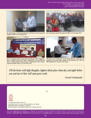 The views expressed by contributors or reviewers in the Bulletin do not necessarily reflect the opinion of the Council nor the Editor.
Published by CMA Harshad S. Deshpande on behalf of the Western India Regional Council of the Institute of Cost Accountants of India, Rohit Chambers,
4th Floor, Janmabhoomi Marg, Mumbai 400 001 and Printed by him at Surekha Press, A 20 Shalimar Industrial Estate, Matunga, Mumbai 400 019.
If undelivered please return to:
THE INSTITUTE OF COST ACCOUNTANTS OF INDIA
WESTERN INDIA REGIONAL COUNCIL,
Rohit Chambers, Janmabhoomi Marg, Fort, Mumbai 400 001.
RNI No. 22703/72 Posted at Mumbai Patrika Channel on 10th of every month.
Date of Publication is on 10th of every month.
Postal Regn. No. MCS/089/2015-17WPP
License No. MR/TECH/WPP-41/South/2015
24
View of Participants during CEP organised by WIRC on 21st November 2015.
To
Mr. Rajesh Sharma, Faculty being felicitated by CMA Rasesh Choksi during CEP
organised by WIRC on 21st November 2015.
CMA Amish Parmar felicitating Mr. Surendra Kumar Rakhecha, faculty during CEP
organised by Surat-South Gujarat Chapter on 29th November 2015. Also seen
CMA Manubhai Desai, Chairman of the Chapter
Prof. D. N. Panigrahi, CMA T.B. Raman Murty, Zonal Manager, Bank of Maharastra,
CMA P. V. Bhattad, President ICAI, CMA S.N. Mahankaliwar, Secretary WIRC and
CMA K. V. Kasiviswanathan, during workshop on "Opportunity for CMA's in Bank"
organised by Nagpur Chapter on 21st November 2015.
Fill the brain with high thoughts, highest ideals place them day and night before
you and out of that will come great work.
– Swami Vivekananda
 