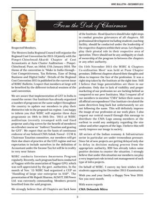 WIRC BULLETIN – DECEMBER 2015
3
Respected Members,
The Western India Regional Council will organize the
Regional Cost Convention for 2015-16 jointly with the
Pimpri-Chinchwad-Akurdi Chapter of Cost
Accountants at Auto Cluster Auditorium – Pimpri-
Chinchwad, Pune, on 16th& 17th January 2016. The
theme of the convention is "Make in India through -
Cost Competitiveness, Tax Reforms, Ease of Doing
Business and Digital India". Details of the Regional
Cost Convention 2015 is published in the current issue
of WIRC Bulletin. I expect that members at large will
be benefited by the different technical sessions of the
said convention.
We are aware that implementation of GST in India is
round the corner. Our Institute has already organized
a number of programs on the same subject throughout
the country to update our members to play their
distinctive role in the proposed tax regime. I am happy
to inform you that WIRC will organize three days
programme on 18th to 20th Dec. '2015 at WIRC
auditorium (recently revamped with roof fixed
projector and a big screen for the benefit of members)
on refresher course on " Indirect Taxation and gearing
for GST". We expect that on the basis of continuous
endeavor of our beloved CMA Ashok Nawal - CCM &
Chairman Taxation committee, our members will get
their due share of practice at the GST regime and our
expectation to include ourselves in the definition of
Accountant under the Income TaxAct will be in reality
in very near future.
WIRC conducts Investors Awareness Program
regularly. Recently, such program had been conducted
at Nagpur with the association of Nagpur GPO, which
was well appreciated by the govt. authorities. In the
month of Nov. '15 WIRC had organized a CEP on
"Handling of large size enterprise in SAP". The
presentation of Mr Rajesh Sharma,AGM IT, DB Power
Ltd. was extremely commanding. Members present
benefited from the said program.
We strongly believe that all Chapters are back bone
From the Desk of Chairman
of the Institute. Head Quarters should take right steps
to combat genuine grievances of all chapters. All
professional development including students coaching
facility, should be conducted under the leadership of
the respective chapters within their areas. Let chapters
play their pivotal role in their respective area of
operation. There should not be any ambiguity or clash
of ownership of the program in between the chapters
or any other authority.
On 15th November 2015 the WIRC & Chapters
Co-ordination Meet' was held at Pune Chapter
premises. Different chapters shared their thoughts and
ideas to improve the face of the profession. It was a
right step taken by the Institute at the right time. Still
I believe that huge potentialities are there in our
profession. Only due to lack of visibility and proper
marketing of our profession we are lacking behind as
compared to our peer Institutes. May I request all of
our members to mention "CMA" before their name in
all official correspondence? Our Institute circulated the
same directives long back but unfortunately we are
not following the same. This will definitely improve
the image of our profession at our work place. I also
request our central council through this message to
distribute the CMA Logo among members at the
earliest to avoid any ambiguity regarding the size
colour and other aspects of the logo. I believe this will
surely improve our image in society.
All sectors of the Indian economy & Infrastructure
sector in particular are under tremendous pressure.
Since lot of new projects are getting delayed only due
to delay in decision making process from the
appropriate authority, RBI has already taken some
positive decision to counter the situation. I strongly
believe that under this situation our members can play
a very important role in total cost management of such
type of infra projects.
On behalf of WIRC, I convey my best wishes to all
students appearing for December 2015 Examination.
Wish you and your family a Happy New Year 2016.
See you next month.
With warm regards
CMA Debasish Mitra
 