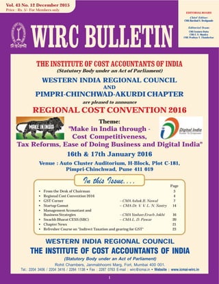 1
WESTERN INDIA REGIONAL COUNCIL
THE INSTITUTE OF COST ACCOUNTANTS OF INDIA
(Statutory Body under an Act of Parliament)
Rohit Chambers, Janmabhoomi Marg, Fort, Mumbai 400 001.
Tel.: 2204 3406 / 2204 3416 / 2284 1138 • Fax : 2287 0763 E-mail : wirc@icmai.in • Website : www.icmai-wirc.in
In this Issue....
EDITORIAL BOARD
Chief Editor:
CMA Harshad S. Deshpande
Editorial Team:
CMA Soumen Dutta
CMA S. N. Mundra
CMA Pradnya Y. Chandorkar
Vol. 43 No. 12 December 2015
Price : Rs. 5/- For Members only
Page
• From the Desk of Chairman 3
• Regional Cost Convention 2016 4
• GST Corner – CMA Ashok B. Nawal 7
• Startup Gamut – CMA Dr. V. V. L. N. Sastry 14
• ManagementAccountant and
Business Strategies – CMA Yashan Eruch Jokhi 16
• Swachh Bharat CESS (SBC) – CMA L. D. Pawar 20
• Chapter News 21
• Refresher Course on "Indirect Taxation and gearing for GST" 23
THE INSTITUTE OF COST ACCOUNTANTS OF INDIA
(Statutory Body under an Act of Parliament)
WESTERN INDIA REGIONAL COUNCIL
AND
PIMPRI-CHINCHWAD-AKURDI CHAPTER
are pleased to announce
REGIONAL COST CONVENTION 2016
Theme:
"Make in India through -
Cost Competitiveness,
Tax Reforms, Ease of Doing Business and Digital India"
16th & 17th January 2016
Venue : Auto Cluster Auditorium, H-Block, Plot C-181,
Pimpri-Chinchwad, Pune 411 019
 