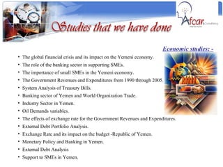 Economic studies: - The global financial crisis and its impact on the Yemeni economy. The role of the banking sector in supporting SMEs. The importance of small SMEs in the Yemeni economy. The Government Revenues and Expenditures from 1990 through 2005. System Analysis of Treasury Bills. Banking sector of Yemen and World Organization Trade. Industry Sector in Yemen. Oil Demands variables. The effects of exchange rate for the Government Revenues and Expenditures. External Debt Portfolio Analysis. Exchange Rate and its impact on the budget -Republic of Yemen. Monetary Policy and Banking in Yemen. External Debt Analysis Support to SMEs in Yemen. 