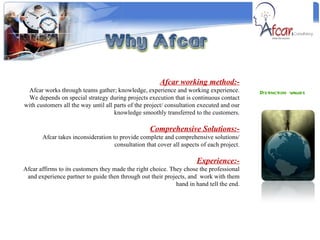 Distinction values  Afcar working method:- Afcar works through teams gather; knowledge, experience and working experience. We depends on special strategy during projects execution that is continuous contact with customers all the way until all parts of the project/ consultation executed and our knowledge smoothly transferred to the customers. Comprehensive Solutions:- Afcar takes inconsideration to provide complete and comprehensive solutions/ consultation that cover all aspects of each project. Experience:- Afcar affirms to its customers they made the right choice. They chose the professional and experience partner to guide then through out their projects, and  work with them hand in hand tell the end. 