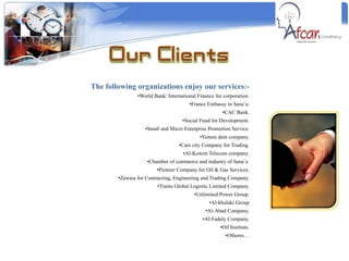 The following organizations enjoy our services:- World Bank/ International Finance for corporation  France Embassy in Sana’a. CAC Bank. Social Fund for Development. Small and Micro Enterprise Promotion Service. Yemen dent company. Cars city Company for Trading. Al-Kowen Telecom company. Chamber of commerce and industry of Sana’a  Pioneer Company for Oil & Gas Services. Zawaia for Contracting, Engineering and Trading Company. Trains Global Logistic Limited Company. Unlimited Power Group. Al-khulaki Group Al-Abad Company. Al-Fadaly Company. Oil Institute. Otheres… 