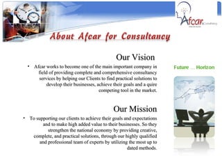 Future … Horizon Our Vision  Afcar works to become one of the main important company in field of providing complete and comprehensive consultancy services by helping our Clients to find practical solutions to develop their businesses, achieve their goals and a quire competing tool in the market. Our Mission To supporting our clients to achieve their goals and expectations and to make high added value to their businesses. So they strengthen the national economy by providing creative, complete, and practical solutions, through our highly qualified and professional team of experts by utilizing the most up to dated methods. 