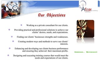 Confidence… Responsibility Working as a private consultant for our clients. Providing practical and professional solutions to achieve our clients’ desires, needs, and expectations. Finding our clients’ businesses strengths and weaknesses. Creating modern ways and methods to serve our clients’ interests. Enhancing and developing our clients business performance and ensuring they achieved  their maximum profits. Designing and executing training courses that would meet the needs and expectations of our clients. 