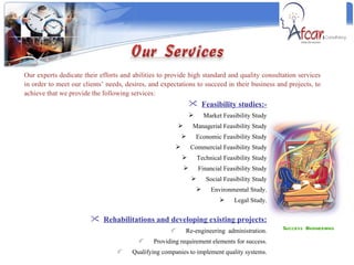 Success Engineering  Our experts dedicate their efforts and abilities to provide high standard and quality consultation services in order to meet our clients’ needs, desires, and expectations to succeed in their business and projects, to achieve that we provide the following services:  Feasibility studies:- Market Feasibility Study Managerial Feasibility Study Economic Feasibility Study Commercial Feasibility Study Technical Feasibility Study Financial Feasibility Study Social Feasibility Study Environmental Study. Legal Study. Rehabilitations and developing existing projects: Re-engineering  administration. Providing requirement elements for success. Qualifying companies to implement quality systems. 