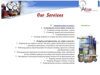 Innovation…  Administration Systems:- Evaluating the current admin. Systems by:- Evaluating exciting instructions  systems. Evaluating  manuals and work procedures. Evaluating human resources. Assisting companies to evaluate and chose technical systems. Designing and implementing  new admin systems by:- designing up new organize structure  that shows quality and flexibility to businesses and projects requirements, circumstances, and internal external factors. Performing analysis and job description for all posts including supervision, technical, and administrative works. Pointing personal requirements for each post including knowledge, skills, and behavior (for the candidaus-employees) according to job analysis and job description. Participating in choosing and employing human resources for all administration jobs. Preparing manuals and job procedures. Preparing all aspects of human  resources. Preparing human resources evaluating methods. 