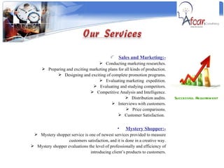 Successful Requirement  Sales and Marketing:- Conducting marketing researches. Preparing and exciting marketing plans for all kinds of production. Designing and exciting of complete promotion programs. Evaluating marketing  expedition. Evaluating and studying competitors. Competitive Analysis and Intelligence. Distribution audits. Interviews with customers. Price comparisons. Customer Satisfaction.  Mystery Shopper:- Mystery shopper service is one of newest services provided to measure customers satisfaction, and it is done in a creative way. Mystery shopper evaluations the level of professionally and efficiency of introducing client’s products to customers. 
