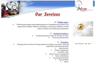 Our Clients are first Follow ups:- Following and supervising implementation of consultations provided by our experts and evolution of these consultations, solving any problems or short comes to achieve our clients goal satisfaction. Statistical Studies;- Conducting statistical studies for all types of works. Analyzing statistical data. Training:- Designing and executing of training programs according to our clients’ needs and requirement in the following fields; Administration. Projects management. Feasibility study. Human recourses management Sales and Marketing. Accounting and Finance. Personal Skills. Others. 