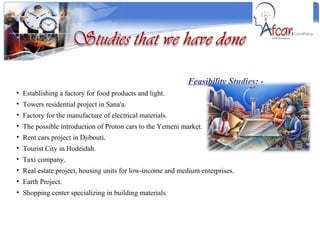 Feasibility Studies: - Establishing a factory for food products and light. Towers residential project in Sana'a. Factory for the manufacture of electrical materials. The possible introduction of Proton cars to the Yemeni market. Rent cars project in Djibouti. Tourist City in Hodeidah. Taxi company. Real estate project, housing units for low-income and medium enterprises. Earth Project. Shopping center specializing in building materials. 
