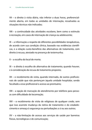14 Conselho Nacional de Saúde
VII – o direito à visita diária, não inferior a duas horas, preferencial-
mente aberta, em todas as unidades de internação, ressalvadas as
situações técnicas não indicadas;
VIII – a continuidade das atividades escolares, bem como o estímulo
à recreação, em casos de internação de criança ou adolescente;
IX – a informação a respeito de diferentes possibilidades terapêuticas,
de acordo com sua condição clínica, baseado nas evidências científi-
cas, e a relação custo-benefício das alternativas de tratamento, com
direito à recusa, atestado na presença de testemunha;
X – a escolha do local de morte;
XI – o direito à escolha de alternativa de tratamento, quando houver,
e à consideração da recusa de tratamento proposto;
XII – o recebimento de visita, quando internado, de outros profissio-
nais de saúde que não pertençam àquela unidade hospitalar, sendo
facultado a esse profissional o acesso ao prontuário;
XIII – a opção de marcação de atendimento por telefone para pesso-
as com dificuldade de locomoção;
XIV – o recebimento de visita de religiosos de qualquer credo, sem
que isso acarrete mudança da rotina de tratamento e do estabele-
cimento e ameaça à segurança ou perturbações a si ou aos outros;
XV – a não-limitação de acesso aos serviços de saúde por barreiras
físicas, tecnológicas e de comunicação;
 
