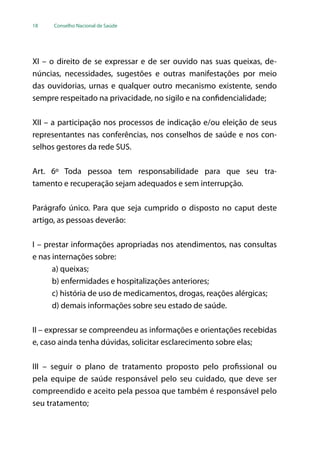 18 Conselho Nacional de Saúde
XI – o direito de se expressar e de ser ouvido nas suas queixas, de-
núncias, necessidades, sugestões e outras manifestações por meio
das ouvidorias, urnas e qualquer outro mecanismo existente, sendo
sempre respeitado na privacidade, no sigilo e na confidencialidade;
XII – a participação nos processos de indicação e/ou eleição de seus
representantes nas conferências, nos conselhos de saúde e nos con-
selhos gestores da rede SUS.
Art. 6º Toda pessoa tem responsabilidade para que seu tra-
tamento e recuperação sejam adequados e sem interrupção.
Parágrafo único. Para que seja cumprido o disposto no caput deste
artigo, as pessoas deverão:
I – prestar informações apropriadas nos atendimentos, nas consultas
e nas internações sobre:
a) queixas;
b) enfermidades e hospitalizações anteriores;
c) história de uso de medicamentos, drogas, reações alérgicas;
d) demais informações sobre seu estado de saúde.
II – expressar se compreendeu as informações e orientações recebidas
e, caso ainda tenha dúvidas, solicitar esclarecimento sobre elas;
III – seguir o plano de tratamento proposto pelo profissional ou
pela equipe de saúde responsável pelo seu cuidado, que deve ser
compreendido e aceito pela pessoa que também é responsável pelo
seu tratamento;
 