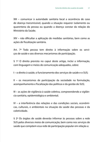 Carta dos direitos dos usuários da saúde 21
XIII – comunicar à autoridade sanitária local a ocorrência de caso
de doença transmissível, quando a situação requerer isolamento ou
quarentena da pessoa ou quando a doença constar da relação do
Ministério da Saúde;
XIV – não dificultar a aplicação de medidas sanitárias, bem como as
ações de fiscalização sanitária.
Art. 7º Toda pessoa tem direito à informação sobre os servi-
ços de saúde e aos diversos mecanismos de participação.
§ 1º O direito previsto no caput deste artigo, inclui a informação,
com linguagem e meios de comunicação adequados, sobre:
I – o direito à saúde, o funcionamento dos serviços de saúde e o SUS;
II – os mecanismos de participação da sociedade na formulação,
acompanhamento e fiscalização das políticas e da gestão do SUS;
III – as ações de vigilância à saúde coletiva, compreendendo a vigilân-
cia sanitária, epidemiológica e ambiental;
IV – a interferência das relações e das condições sociais, econômi-
cas, culturais, e ambientais na situação da saúde das pessoas e da
coletividade.
§ 2º Os órgãos de saúde deverão informar às pessoas sobre a rede
SUS pelos diversos meios de comunicação, bem como nos serviços de
saúde que compõem essa rede de participação popular em relação a:
 