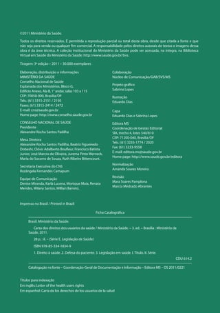 Elaboração, distribuição e informações
MINISTÉRIO DA SAÚDE
Conselho Nacional de Saúde
Esplanada dos Ministérios, Bloco G,
Edifício Anexo, Ala B, 1° andar, salas 103 a 115
CEP: 70058-900, Brasília/DF
Tels.: (61) 3315-2151 / 2150
Faxes: (61) 3315-2414 / 2472
E-mail: cns@saude.gov.br
Home page: http://www.conselho.saude.gov.br
CONSELHO NACIONAL DE SAÚDE
Presidente
Alexandre Rocha Santos Padilha
Mesa Diretora
Alexandre Rocha Santos Padilha, Beatriz Figueiredo
Dobashi, Clóvis Adalberto Boufleur, Francisco Batista
Junior, José Marcos de Oliveira, Jurema Pinto Werneck,
Maria do Socorro de Souza, Ruth Ribeiro Bittencourt.
Secretaria Executiva do CNS
Rozângela Fernandes Camapum
Equipe de Comunicação
Denise Miranda, Karla Lucena, Monique Maia, Renata
Mendes, Wilany Santos, Willian Barreto.
Colaboração
Núcleo de Comunicação/GAB/SVS/MS
Projeto gráfico
Sabrina Lopes
Ilustração
Eduardo Dias
Capa
Eduardo Dias e Sabrina Lopes
Editora MS
Coordenação de Gestão Editorial
SIA, trecho 4, lotes 540/610
CEP: 71200-040, Brasília/DF
Tels.: (61) 3233-1774 / 2020
Fax: (61) 3233-9558
E-mail: editora.ms@saude.gov.br
Home page: http://www.saude.gov.br/editora
Normalização
Amanda Soares Moreira
Revisão
Mara Soares Pamplona
Marcia Medrado Abrantes
©2011 Ministério da Saúde.
Todos os direitos reservados. É permitida a reprodução parcial ou total desta obra, desde que citada a fonte e que
não seja para venda ou qualquer fim comercial. A responsabilidade pelos direitos autorais de textos e imagens dessa
obra é da área técnica. A coleção institucional do Ministério da Saúde pode ser acessada, na íntegra, na Biblioteca
Virtual em Saúde do Ministério da Saúde: http://www.saude.gov.br/bvs.
Tiragem: 3ª edição – 2011 – 30.000 exemplares
Impresso no Brasil / Printed in Brazil
Ficha Catalográfica
Brasil. Ministério da Saúde.
	 Carta dos direitos dos usuários da saúde / Ministério da Saúde. – 3. ed. – Brasília : Ministério da
Saúde, 2011.
	 28 p. : il. – (Série E. Legislação de Saúde)
	 ISBN 978-85-334-1834-9
	 1. Direito à saúde. 2. Defesa do paciente. 3. Legislação em saúde. I. Título. II. Série.
CDU 614.2
Catalogação na fonte – Coordenação-Geral de Documentação e Informação – Editora MS – OS 2011/0221
Títulos para indexação
Em inglês: Letter of the health users rights
Em espanhol: Carta de los derechos de los usuarios de la salud
 