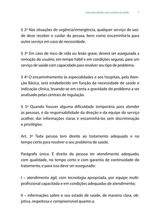 Carta dos direitos dos usuários da saúde 7
§ 2º Nas situações de urgência/emergência, qualquer serviço de saú-
de deve receber e cuidar da pessoa, bem como encaminhá-la para
outro serviço em caso de necessidade.
§ 3º Em caso de risco de vida ou lesão grave, deverá ser assegurada a
remoção do usuário, em tempo hábil e em condições seguras, para um
serviço de saúde com capacidade para resolver seu tipo de problema.
§ 4º O encaminhamento às especialidades e aos hospitais, pela Aten-
ção Básica, será estabelecido em função da necessidade de saúde e
indicação clínica, levando-se em conta a gravidade do problema a ser
analisado pelas centrais de regulação.
§ 5º Quando houver alguma dificuldade temporária para atender
às pessoas, é da responsabilidade da direção e da equipe do serviço
acolher, dar informações claras e encaminhá-las sem discriminação
e privilégios.
Art. 3º Toda pessoa tem direito ao tratamento adequado e no
tempo certo para resolver o seu problema de saúde.
Parágrafo único. É direito da pessoa ter atendimento adequado,
com qualidade, no tempo certo e com garantia de continuidade do
tratamento, e para isso deve ser assegurado:
I – atendimento ágil, com tecnologia apropriada, por equipe multi-
profissional capacitada e em condições adequadas de atendimento;
II – informações sobre o seu estado de saúde, de maneira clara, ob-
jetiva, respeitosa e compreensível quanto a:
 