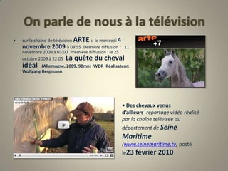 On parle de nous à la télévisionsur la chaîne de télévision ARTE : le mercredi 4 novembre 2009 à 09:55 Dernière diffusion :  11 novembre 2009 à 03:00 Première diffusion : le 25 octobre 2009 à 22:05 La quête du cheval idéal  (Allemagne, 2009, 90mn) WDR Réalisateur: Wolfgang Bergmann• Des chevaux venus d’ailleurs reportage vidéo réalisé par la chaîne télévisée du département de Seine Maritime (www.seinemaritime.tv) posté le23 février 2010