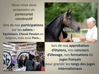Nous nous vous proposons un partenariat constructiflors de nos participations sur les salons : Equitalyon, Cheval Passion en Avignon, mais aussi Paris… lors de nos approbation d’étalons, nos concours d’élevage, nos formations de juges français pour grandir les rangs des jugesinternationaux